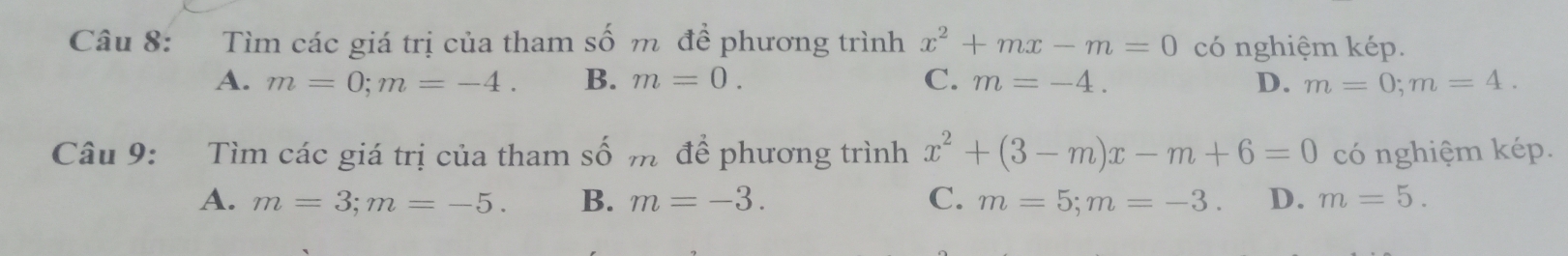 Tìm các giá trị của tham số m đề phương trình x^2+mx-m=0 có nghiệm kép.
A. m=0; m=-4. B. m=0. C. m=-4. D. m=0; m=4. 
Câu 9: Tìm các giá trị của tham số m để phương trình x^2+(3-m)x-m+6=0 có nghiệm kép.
A. m=3; m=-5. B. m=-3. C. m=5; m=-3. D. m=5.