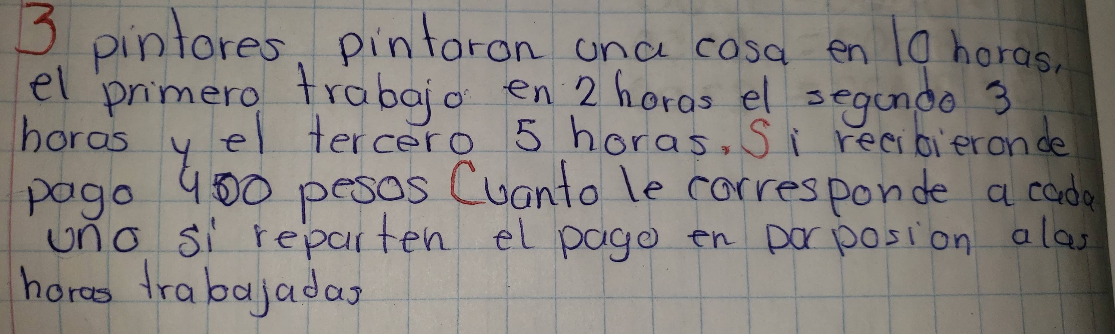 3 pintores, pintoron ana cosa en 19 horas 
el primero frabgjo en 2 horgs el segando 3
hords yel tercero 5 horas, Si reeibieronde 
pago 900 pesos Cuanto le corresponde a cade 
uno si reparten el page en porposion alas 
hors frabajadas