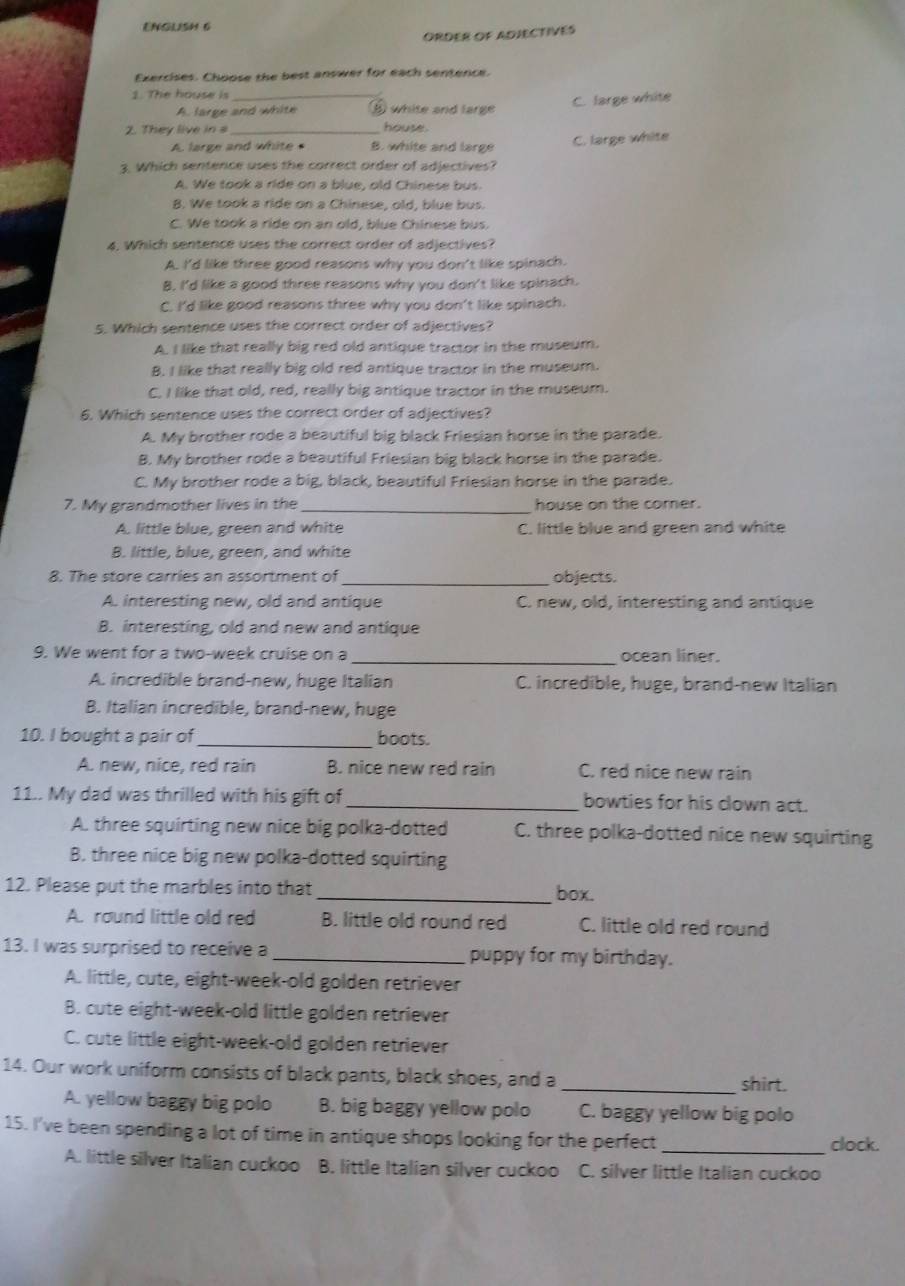 ENGLISH 6
ORDER OF ADJECTIVES
Exercises. Choose the best answer for each sentence.
1. The house is_
A. large and white ⑥ white and large C. large white
2. They live in s _house.
A large and white B. white and large C. large white
3. Which sentence uses the correct order of adjectives?
A. We took a ride on a blue, old Chinese bus.
B. We took a ride on a Chinese, old, blue bus.
C. We took a ride on an old, blue Chinese bus.
4. Which sentence uses the correct order of adjectives?
A. I'd like three good reasons why you don't like spinach.
B. I'd like a good three reasons why you don't like spinach.
C. I'd like good reasons three why you don't like spinach.
5. Which sentence uses the correct order of adjectives?
A. I like that really big red old antique tractor in the museum.
B. I like that really big old red antique tractor in the museum.
C, I like that old, red, really big antique tractor in the museum.
6. Which sentence uses the correct order of adjectives?
A. My brother rode a beautiful big black Friesian horse in the parade.
B. My brother rode a beautiful Friesian big black horse in the parade.
C. My brother rode a big, black, beautiful Friesian horse in the parade.
7. My grandmother lives in the _house on the comer.
A. little blue, green and white C. little blue and green and white
B. little, blue, green, and white
8. The store carries an assortment of_ objects.
A. interesting new, old and antique C. new, old, interesting and antique
B. interesting, old and new and antique
9. We went for a two-week cruise on a _ocean liner.
A. incredible brand-new, huge Italian C. incredible, huge, brand-new Italian
B. Italian incredible, brand-new, huge
10. I bought a pair of_ boots.
A. new, nice, red rain B. nice new red rain C. red nice new rain
11.. My dad was thrilled with his gift of _bowties for his clown act.
A. three squirting new nice big polka-dotted C. three polka-dotted nice new squirting
B. three nice big new polka-dotted squirting
12. Please put the marbles into that _box.
A. round little old red B. little old round red C. little old red round
13. I was surprised to receive a _puppy for my birthday.
A. little, cute, eight-week-old golden retriever
B. cute eight-week-old little golden retriever
C. cute little eight-week-old golden retriever
14. Our work uniform consists of black pants, black shoes, and a _shirt.
A. yellow baggy big polo B. big baggy yellow polo C. baggy yellow big polo
15. I've been spending a lot of time in antique shops looking for the perfect _clock.
A. little silver Italian cuckoo B. little Italian silver cuckoo C. silver little Italian cuckoo