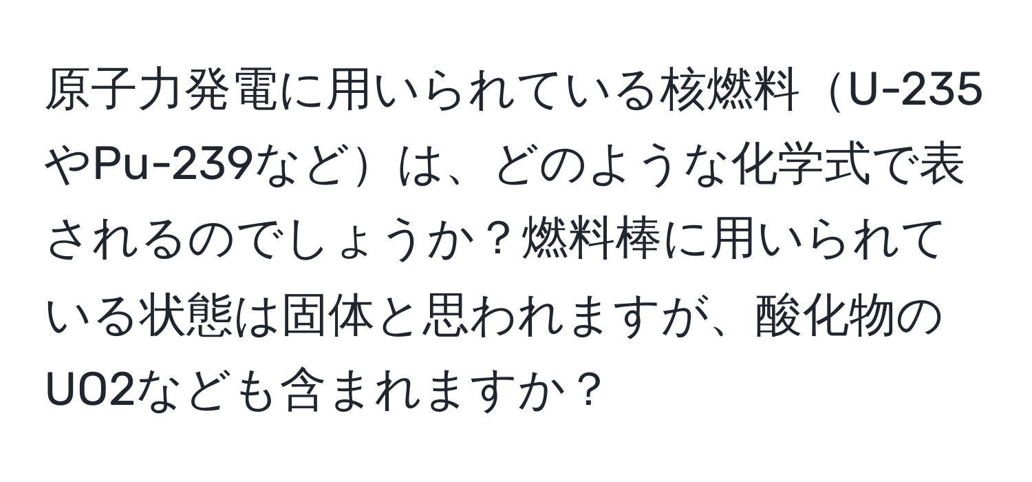 原子力発電に用いられている核燃料U-235やPu-239などは、どのような化学式で表されるのでしょうか？燃料棒に用いられている状態は固体と思われますが、酸化物のUO2なども含まれますか？