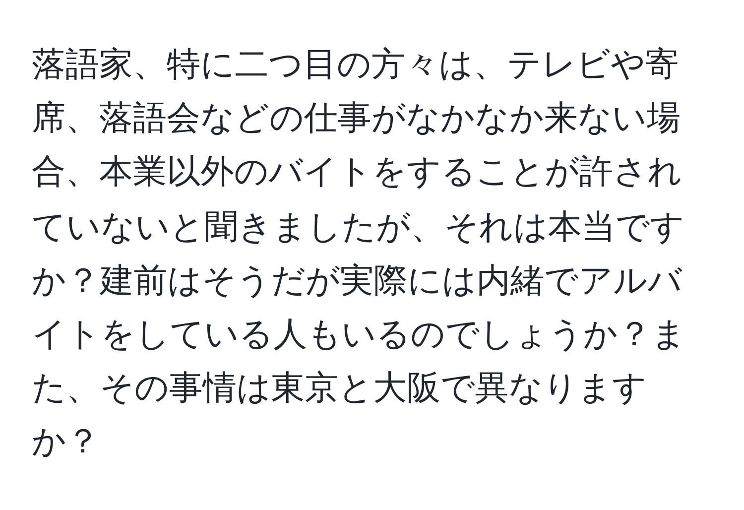 落語家、特に二つ目の方々は、テレビや寄席、落語会などの仕事がなかなか来ない場合、本業以外のバイトをすることが許されていないと聞きましたが、それは本当ですか？建前はそうだが実際には内緒でアルバイトをしている人もいるのでしょうか？また、その事情は東京と大阪で異なりますか？