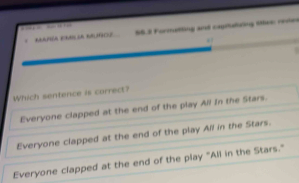 ' p aP a
E MANÍA EMILIA MUÑOZ S5.2 Formetting and capistating ltlee: redes
Which sentence is correct?
Everyone clapped at the end of the play All In the Stars.
Everyone clapped at the end of the play All in the Stars.
Everyone clapped at the end of the play "All in the Stars."