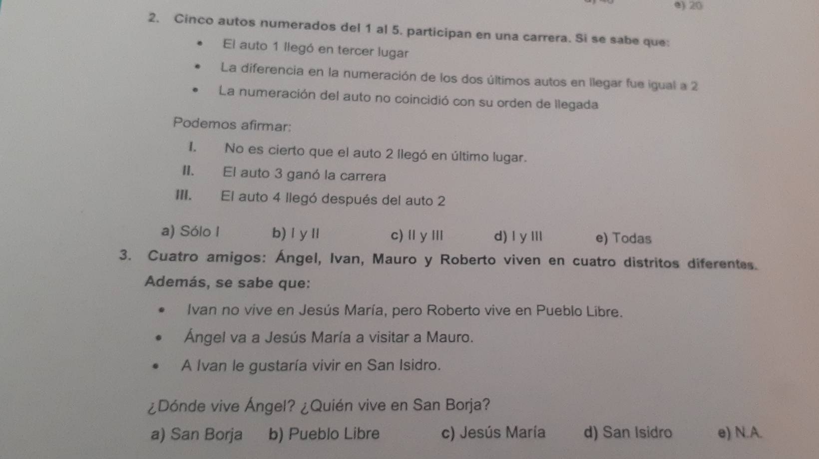 e) 20
2. Cinco autos numerados del 1 al 5. participan en una carrera. Si se sabe que:
El auto 1 llegó en tercer lugar
La diferencia en la numeración de los dos últimos autos en llegar fue igual a 2
La numeración del auto no coincidió con su orden de llegada
Podemos afirmar:
I. No es cierto que el auto 2 llegó en último lugar.
II. El auto 3 ganó la carrera
III. El auto 4 llegó después del auto 2
a) Sólo I b)ⅠyⅡ c)ⅡyⅢ d) Iy Ⅲl e) Todas
3. Cuatro amigos: Ángel, Ivan, Mauro y Roberto viven en cuatro distritos diferentes.
Además, se sabe que:
Ivan no vive en Jesús María, pero Roberto vive en Pueblo Libre.
Ángel va a Jesús María a visitar a Mauro.
A Ivan le gustaría vivir en San Isidro.
¿Dónde vive Ángel? ¿Quién vive en San Borja?
a) San Borja b) Pueblo Libre c) Jesús María d) San Isidro e) N.A.