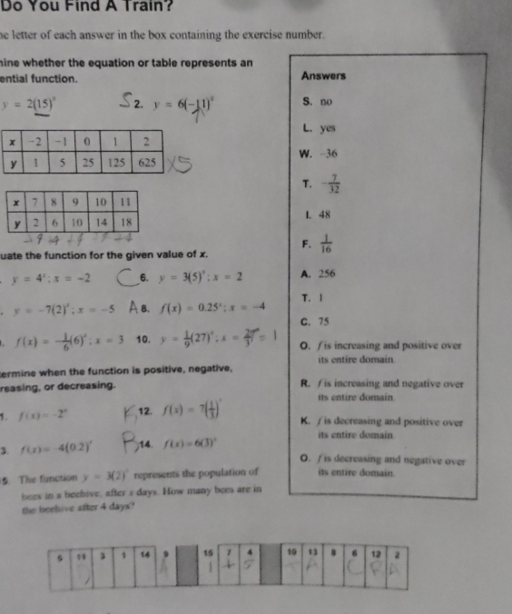 Do You Find A Train?
he letter of each answer in the box containing the exercise number.
hine whether the equation or table represents an
ential function. Answers
y=2(15)^3 2. y=6(-11)^x S. no
L. yes
W. -36
T. - 7/32 
1. 48
F.  1/16 
uate the function for the given value of x.
y=4^x; x=-2 6. y=3(5)^x:x=2 A. 256
y=-7(2)'; x=-5 A a. f(x)=0.25^x; x=-4 T. 1
C. 75
f(x)=- 1/6 (6)^x; x=3 10. y= 1/9 (27)^x; x= 2/3  O. /is increasing and positive over
its entire domain
termine when the function is positive, negative,
reasing, or decreasing. R. / is increasing and negative over
its entire domain
1. f(x)=-2^x 12. f(x)=7( 1/3 )^x K. / is decreasing and positive over
3. f(x)=-4(0.2)' ,14. f(x)=6(3)^x
its entire domain
O. / is decreasing and negative over
5. The function y=3(2)^x represents the population of its entire domain.
bees in a beehive, after s days. How many bees are in
the beehive after 4 days?