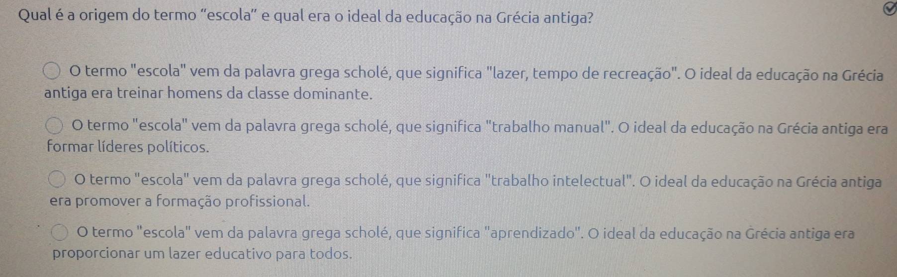 Qual é a origem do termo ''escola' e qual era o ideal da educação na Grécia antiga?
O termo "escola" vem da palavra grega scholé, que significa "lazer, tempo de recreação". O ideal da educação na Grécia
antiga era treinar homens da classe dominante.
O termo "escola" vem da palavra grega scholé, que significa "trabalho manual". O ideal da educação na Grécia antiga era
formar líderes políticos.
O termo "escola" vem da palavra grega scholé, que significa "trabalho intelectual". O ideal da educação na Grécia antiga
era promover a formação profissional.
O termo "escola" vem da palavra grega scholé, que significa "aprendizado". O ideal da educação na Grécia antiga era
proporcionar um lazer educativo para todos.