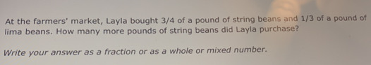 At the farmers' market, Layla bought 3/4 of a pound of string beans and 1/3 of a pound of 
lima beans. How many more pounds of string beans did Layla purchase? 
Write your answer as a fraction or as a whole or mixed number.