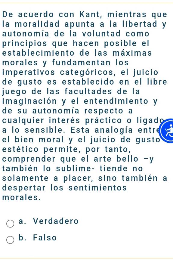 De acuerdo con Kant, mientras que
la moralidad apunta a la libertad y
autonomía de la voluntad como
principios que hacen posible el
establecimiento de las máximas
morales y fundamentan los
imperativos categóricos, el juicio
de gusto es establecido en el libre 
juego de las facultades de la
imaginación y el entendimiento y
de su autonomía respecto a
cualquier interés práctico o ligado
a lo sensible. Esta analogía entre
el bien moral y el juicio de gusto
estético permite, por tanto,
comprender que el arte bello -y
también lo sublime- tiende no
solamente a placer, sino también a
despertar los sentimientos
morales.
a. Verdadero
b. Falso