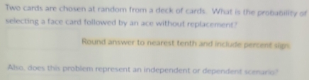 Two cards are chosen at random from a deck of cards. What is the probability of 
selecting a face card followed by an ace without replacement? 
Round answer to nearest tenth and include percent sign 
Also, does this problem represent an independent or dependent scenario?