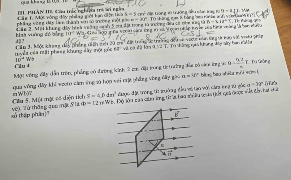 qua khung là     1 
III. PHẢN III. Câu trắc nghiệm trả lời ngắn.
Câu 1. Một vòng dây phẳng giới hạn diện tích S=5cm^2 đặt trong từ trường đều cảm ứng từ B=0.2T.Mit
phẳng vòng dây làm thành với từ trường một góc a=30° Từ thông qua S bằng bao nhiêu mili vebe(-m Wb)''
Cầu 2. Một khung dây hình vuông cạnh 5 cm đặt trong từ trường đều có cảm ứng từ B=8.10^(-4)T. Từ thông qua
hình vuông đó bằng 10^(-6) Wb. Góc hợp giữa vectơ cảm ứng từ và Vectơ pháp tuyển của hình vuông là bao nhiêu
độ?
Câu 3. Một khung dây phẳng diện tích 20cm^2 đặt trong lừ trường đều có vectơ cảm ứng từ hợp với vectơ pháp
tuyến của mặt phang khung dây một góc 60° và có độ lớn 0,12 T. Từ thông qua khung dây này bao nhiêu
10^(-4)Wb
Câu 4
Một vòng dây dẫn tròn, phẳng có đường kính 2 cm đặt trong từ trường đều có cảm ứng từ B= (0,2)/π  T. Từ thông
qua vòng dây khi vectơ cảm ứng từ hợp với mặt phẳng vòng dây góc alpha =30° bằng bao nhiêu mili vebe (
Câu 5. Một mặt có diện tích S=4,0dm^2 được đặt trong từ trường đều và tạo với cảm ứng từ góc alpha =30° (Hình
mWb)?
vẽ). Từ thông qua mặt S là Phi =12mWb Đ. Độ lớn của cảm ứng từ là bao nhiêu tesla (kết quả được viết đến hai chữ
số thập phân)?