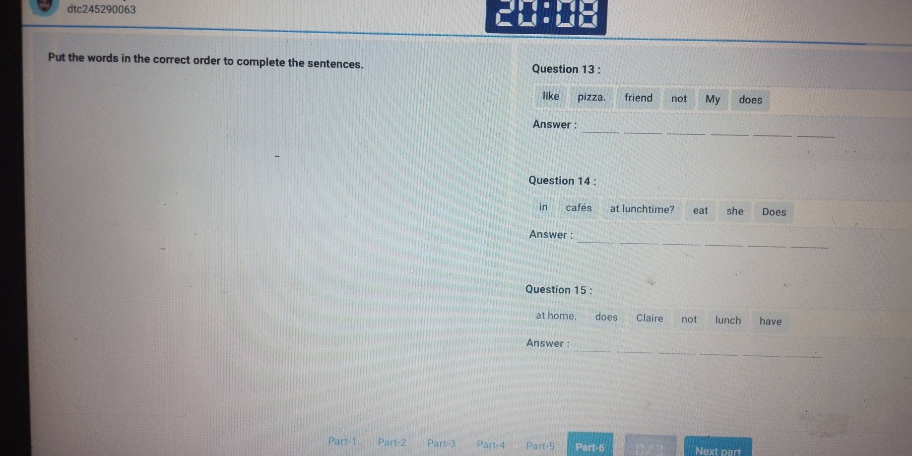 dtc245290063 
Put the words in the correct order to complete the sentences. 
Question 13 : 
like pizza. friend not My does 
_ 
Answer : 
Question 14 : 
in cafés at lunchtime? eat she Does 
_ 
Answer : 
Question 15 : 
at home. does Claire not lunch have 
_ 
Answer : 
Part-1 Part-2 Part-3 Part-4 Part-5 Part-6 Next part