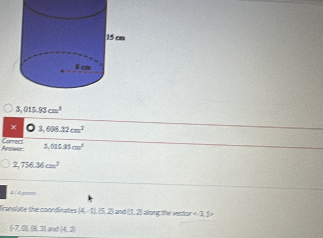 3,015.93cm^3
x 3,608.32cm^2
Correct
Answer: 3,015.93cm^3
2,756.36cm^2
4/ 4 points
Translate the coordinates (4,-1),(5,2) and (1,2) aong te vector ∠ 1,1>
(-7,0),(8,3) and (4,3)