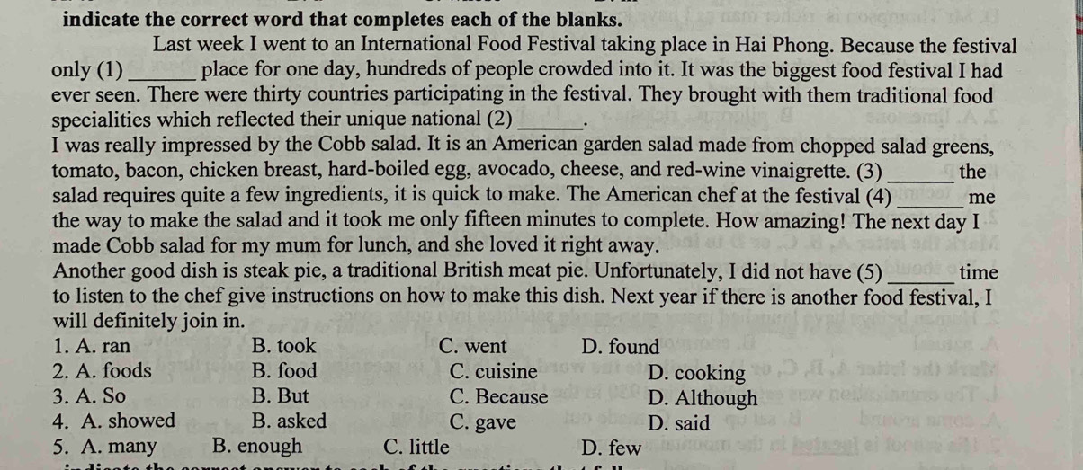 indicate the correct word that completes each of the blanks.
Last week I went to an International Food Festival taking place in Hai Phong. Because the festival
only (1)_ place for one day, hundreds of people crowded into it. It was the biggest food festival I had
ever seen. There were thirty countries participating in the festival. They brought with them traditional food
specialities which reflected their unique national (2) _.
I was really impressed by the Cobb salad. It is an American garden salad made from chopped salad greens,
tomato, bacon, chicken breast, hard-boiled egg, avocado, cheese, and red-wine vinaigrette. (3) _the
salad requires quite a few ingredients, it is quick to make. The American chef at the festival (4) _me
the way to make the salad and it took me only fifteen minutes to complete. How amazing! The next day I
made Cobb salad for my mum for lunch, and she loved it right away.
Another good dish is steak pie, a traditional British meat pie. Unfortunately, I did not have (5)_ time
to listen to the chef give instructions on how to make this dish. Next year if there is another food festival, I
will definitely join in.
1. A. ran B. took C. went D. found
2. A. foods B. food C. cuisine D. cooking
3. A. So B. But C. Because D. Although
4. A. showed B. asked C. gave D. said
5. A. many B. enough C. little D. few