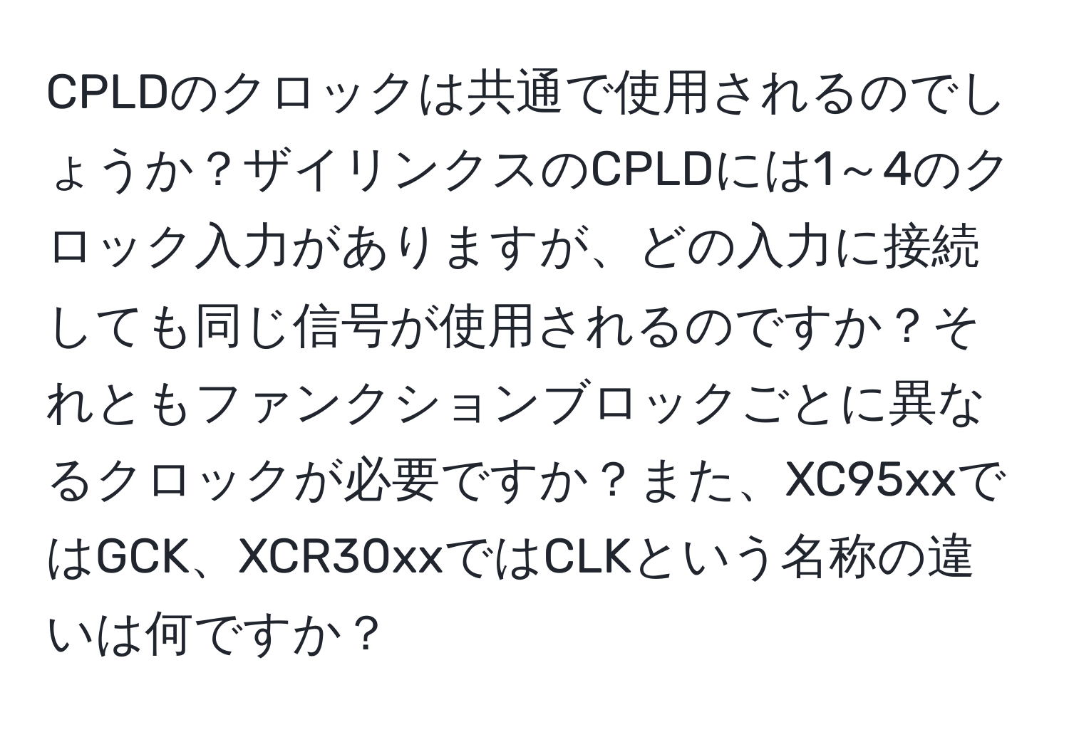 CPLDのクロックは共通で使用されるのでしょうか？ザイリンクスのCPLDには1～4のクロック入力がありますが、どの入力に接続しても同じ信号が使用されるのですか？それともファンクションブロックごとに異なるクロックが必要ですか？また、XC95xxではGCK、XCR30xxではCLKという名称の違いは何ですか？