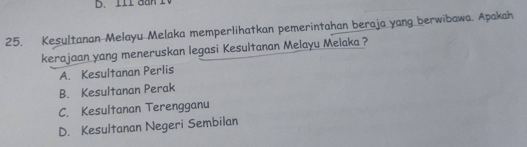 lll đan I
25. Kesultanan Melayu Melaka memperlihatkan pemerintahan beraja yang berwibawa. Apakah
kerajaan yang meneruskan legasi Kesultanan Melayu Melaka ?
A. Kesultanan Perlis
B. Kesultanan Perak
C. Kesultanan Terengganu
D. Kesultanan Negeri Sembilan