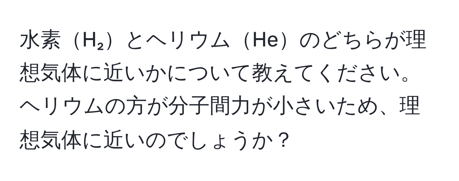 水素H₂とヘリウムHeのどちらが理想気体に近いかについて教えてください。ヘリウムの方が分子間力が小さいため、理想気体に近いのでしょうか？