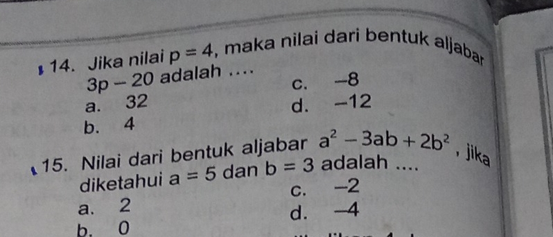 Jika nilai p=4 , maka nilai dari bentuk aljaban
3p-20 adalah ....
a. 32 c. -8
d. -12
b. 4
15. Nilai dari bentuk aljabar a^2-3ab+2b^2 , jika
diketahui a=5 dan b=3 adalah ....
a. 2 c. -2
b. 0 d. -4