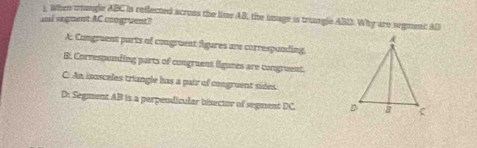 When wangle ABC is reflected across the lime AB, the image is trangle ABD. Why are segment AD
and segment AC congruent?
A: Comgruent parts of congruent figures are corresponding
B. Correspunding parts of congruent lilgares are congruent.
C. An isasceles triangle has a pair of cengruent sides.
D: Segment AB is a perpendicular bisector of segment DC.