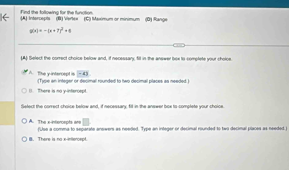 Find the following for the function.
(A) Intercepts (B) Vertex (C) Maximum or minimum (D) Range
g(x)=-(x+7)^2+6
(A) Select the correct choice below and, if necessary, fill in the answer box to complete your choice.
A. The y-intercept is -43.
(Type an integer or decimal rounded to two decimal places as needed.)
B. There is no y-intercept.
Select the correct choice below and, if necessary, fill in the answer box to complete your choice.
A. The x-intercepts are □. 
(Use a comma to separate answers as needed. Type an integer or decimal rounded to two decimal places as needed.)
B. There is no x-intercept.