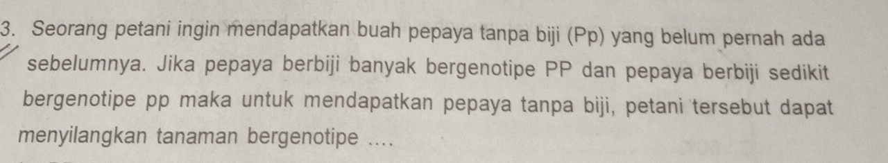 Seorang petani ingin mendapatkan buah pepaya tanpa biji (Pp) yang belum pernah ada 
sebelumnya. Jika pepaya berbiji banyak bergenotipe PP dan pepaya berbiji sedikit 
bergenotipe pp maka untuk mendapatkan pepaya tanpa biji, petani tersebut dapat 
menyilangkan tanaman bergenotipe ....