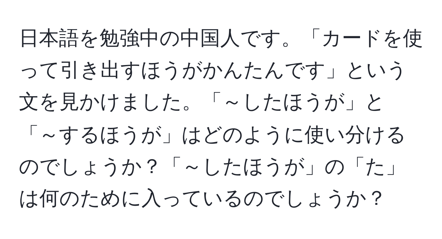 日本語を勉強中の中国人です。「カードを使って引き出すほうがかんたんです」という文を見かけました。「～したほうが」と「～するほうが」はどのように使い分けるのでしょうか？「～したほうが」の「た」は何のために入っているのでしょうか？