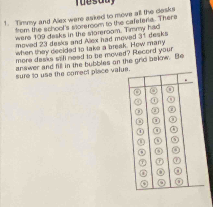 Tuesday 
1. Timmy and Alex were asked to move all the desks 
from the school's storeroom to the cafeteria. There 
were 109 desks in the storeroom. Timmy had 
moved 23 desks and Alex had moved 31 desks 
when they decided to take a break. How many 
more desks still need to be moved? Record your 
answer and fill in the bubbles on the grid below. Be 
sure to use the correct place valu.