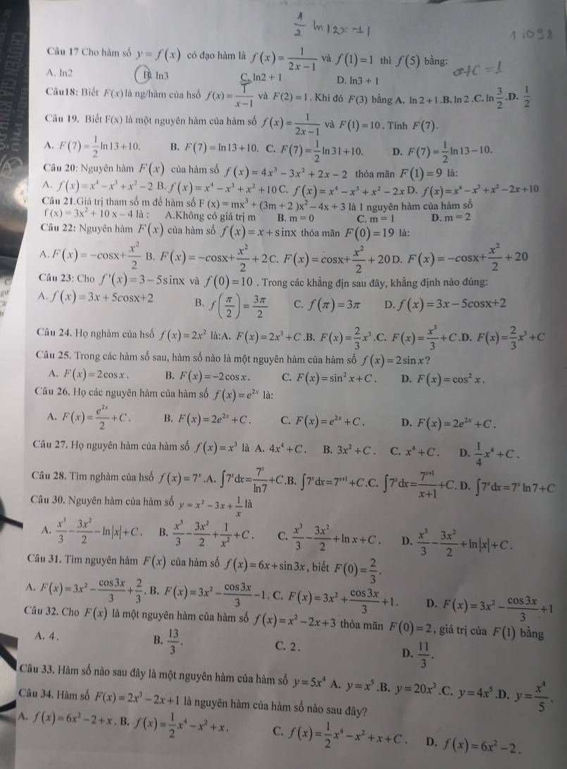 Cho hàm số y=f(x) có đạo hàm là f(x)= 1/2x-1  và f(1)=1 thì f(5) bằng:
A. ln2 B. ln3 C ln 2+1 D. ln 3+1
Câu18: Biết F(x) là ng/hàm của hsố f(x)= 1/x-1  và F(2)=1. Khi đó F(3) bằng A. In 2+I.B. ln 2.C. ln  3/2  .D.  1/2 
Câu 19. Biết F(x) là một nguyên hàm của hàm số f(x)= 1/2x-1  và F(1)=10. Tính F(7).
A. F(7)= 1/2 ln 13+10. B. F(7)=ln 13+10. C. F(7)= 1/2 ln 31+10. D. F(7)= 1/2 ln 13-10.
Câu 20: Nguyên hàm F(x) của hàm số f(x)=4x^3-3x^2+2x-2 thòa mãn F(1)=9 là:
A. f(x)=x^4-x^3+x^2-2 B. f(x)=x^4-x^3+x^2+10 f(x)=x^4-x^3+x^2-2xD. f(x)=x^4-x^3+x^2-2x+10
Câu 21.Giá trị tham số m để hàm số F(x)=mx^3+(3m+2)x^2-4x+3 là I nguyên hàm của hàm số
f(x)=3x^2+10x-4 là : A.Không có giả trị m B. m=0 C. m=1 D. m=2
Cầu 22: Nguyên hàm F(x) của hàm số f(x)=x+sin 1x thỏa mãn F(0)=19 là:
A. F(x)=-cos x+ x^2/2  B. F(x)=-cos x+ x^2/2 +2C.F(x)=cos x+ x^2/2 +20D.F(x)=-cos x+ x^2/2 +20
Câu 23: Cho f'(x)=3-5sin x và f(0)=10. Trong các khẳng địn sau đãy, khẳng định nào đúng:
A. f(x)=3x+5cos x+2 B. f( π /2 )= 3π /2  C. f(π )=3π D. f(x)=3x-5cos x+2
Câu 24. Họ nghàm của hsố f(x)=2x^2 là:A. F(x)=2x^3+C .B. F(x)= 2/3 x^3 .C. F(x)= x^3/3 +C .D. F(x)= 2/3 x^3+C
Câu 25. Trong các hàm số sau, hàm số nào là một nguyên hàm của hàm số f(x)=2sin x ?
A. F(x)=2cos x. B. F(x)=-2cos x. C. F(x)=sin^2x+C. D. F(x)=cos^2x.
Câu 26. Họ các nguyên hàm của hàm số f(x)=e^(2x) là:
A. F(x)= e^(2x)/2 +C. B. F(x)=2e^(2x)+C. C. F(x)=e^(2x)+C. D. F(x)=2e^(2x)+C.
Câu 27. Họ nguyên hàm của hàm số f(x)=x^3 là A. 4x^4+C B. 3x^2+C. C. x^4+C. D.  1/4 x^4+C.
Câu 28. Tìm nghàm của hsố f(x)=7^x.A. ∈t 7^xdx= 7^x/ln 7 +C.B.∈t 7^xdx=7^(x+1)+C.C ∈t 7^xdx= (7^(x+1))/x+1 +C.D.∈t 7^xdx=7^xln 7+C
Câu 30, Nguyên hàm của hàm số y=x^2-3x+ 1/x 1a
A.  x^3/3 - 3x^2/2 -ln |x|+C. B.  x^3/3 - 3x^2/2 + 1/x^2 +C. C.  x^3/3 - 3x^2/2 +ln x+C. D.  x^3/3 - 3x^2/2 +ln |x|+C.
Câu 31. Tìm nguyên hàm F(x) của hàm số f(x)=6x+sin 3x , biết F(0)= 2/3 .
A. F(x)=3x^2- cos 3x/3 + 2/3 .B.F(x)=3x^2- cos 3x/3 -1. C, F(x)=3x^2+ cos 3x/3 +1. D. F(x)=3x^2- cos 3x/3 +1
Câu 32. Cho F(x) là một nguyên hàm của hàm số f(x)=x^2-2x+3 thỏa mãn F(0)=2 , giá trị của F(1) bằng
B.  13/3 .
A. 4 . C. 2 .
D.  11/3 .
Câu 33. Hàm số nào sau đây là một nguyên hàm của hàm số y=5x^4 A. y=x^5.B. y=20x^3.C. y=4x^5.D. y= x^4/5 .
Câu 34. Hàm số F(x)=2x^3-2x+1 là nguyên hàm của hàm số nào sau đây?
A. f(x)=6x^2-2+x. B. f(x)= 1/2 x^4-x^2+x. C. f(x)= 1/2 x^4-x^2+x+C. D. f(x)=6x^2-2.