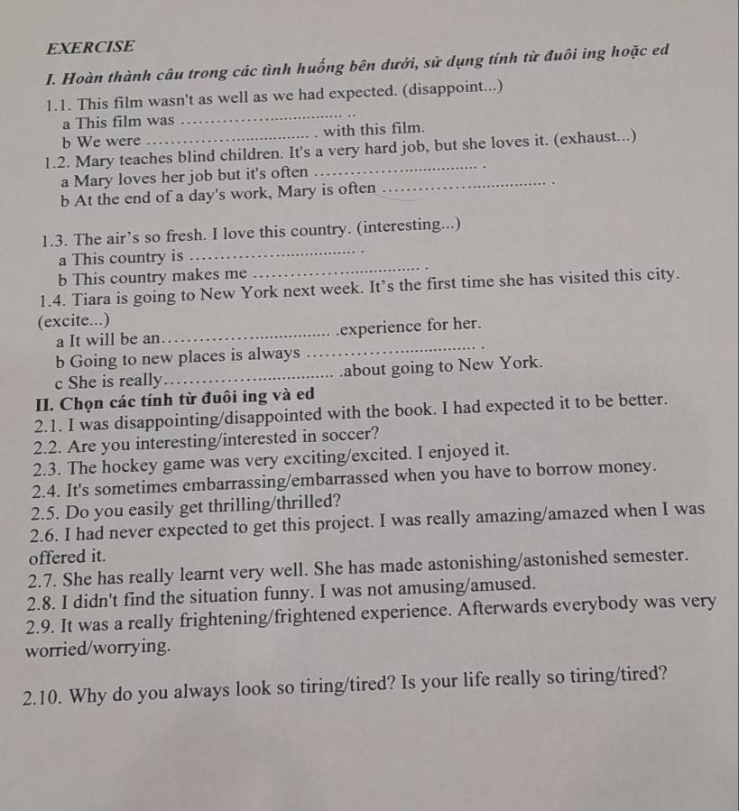 Hoàn thành câu trong các tình huống bên dưới, sử dụng tính từ đuôi ing hoặc ed 
_ 
1.1. This film wasn't as well as we had expected. (disappoint...) 
a This film was 
b We were with this film. 
1.2. Mary teaches blind children. It's a very hard job, but she loves it. (exhaust...) 
a Mary loves her job but it's often_ 
_ 
b At the end of a day's work, Mary is often 
. 
1.3. The air’s so fresh. I love this country. (interesting...) 
a This country is 
_ 
b This country makes me 
_ 
1.4. Tiara is going to New York next week. It’s the first time she has visited this city. 
(excite...) 
a It will be an_ experience for her. 
b Going to new places is always 
_ 
c She is really_ .about going to New York. 
II. Chọn các tính từ đuôi ing và ed 
2.1. I was disappointing/disappointed with the book. I had expected it to be better. 
2.2. Are you interesting/interested in soccer? 
2.3. The hockey game was very exciting/excited. I enjoyed it. 
2.4. It's sometimes embarrassing/embarrassed when you have to borrow money. 
2.5. Do you easily get thrilling/thrilled? 
2.6. I had never expected to get this project. I was really amazing/amazed when I was 
offered it. 
2.7. She has really learnt very well. She has made astonishing/astonished semester. 
2.8. I didn't find the situation funny. I was not amusing/amused. 
2.9. It was a really frightening/frightened experience. Afterwards everybody was very 
worried/worrying. 
2.10. Why do you always look so tiring/tired? Is your life really so tiring/tired?