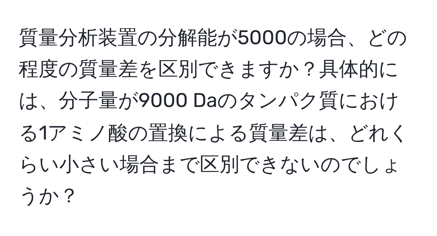 質量分析装置の分解能が5000の場合、どの程度の質量差を区別できますか？具体的には、分子量が9000 Daのタンパク質における1アミノ酸の置換による質量差は、どれくらい小さい場合まで区別できないのでしょうか？