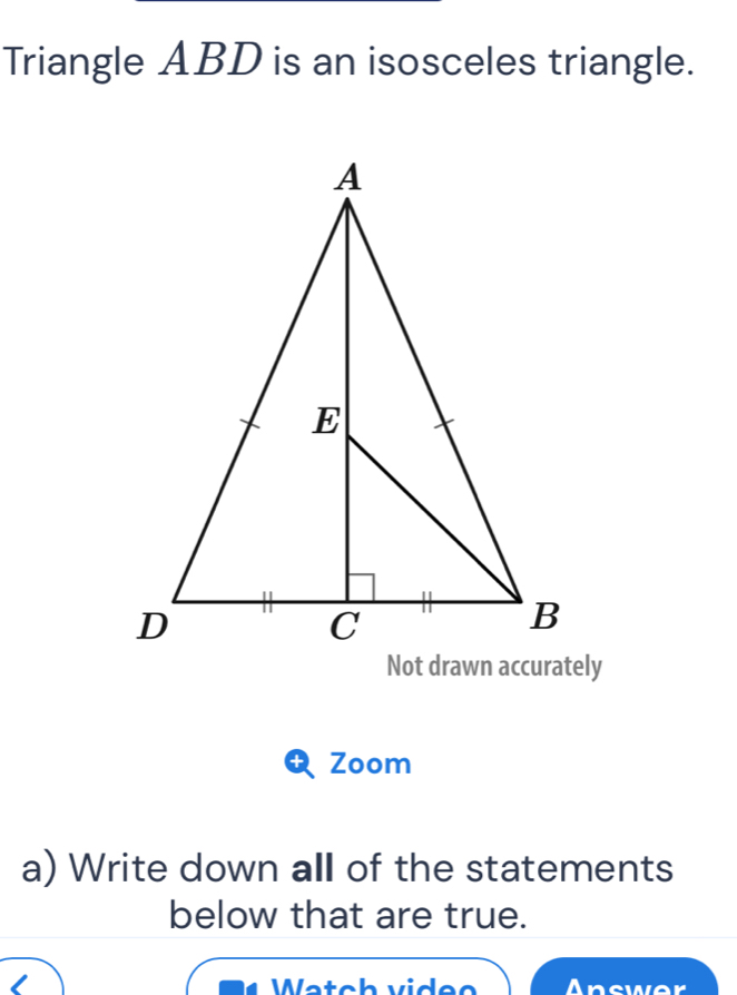 Triangle ABD is an isosceles triangle. 
Zoom 
a) Write down all of the statements 
below that are true. 
Wetc h vide e Answer