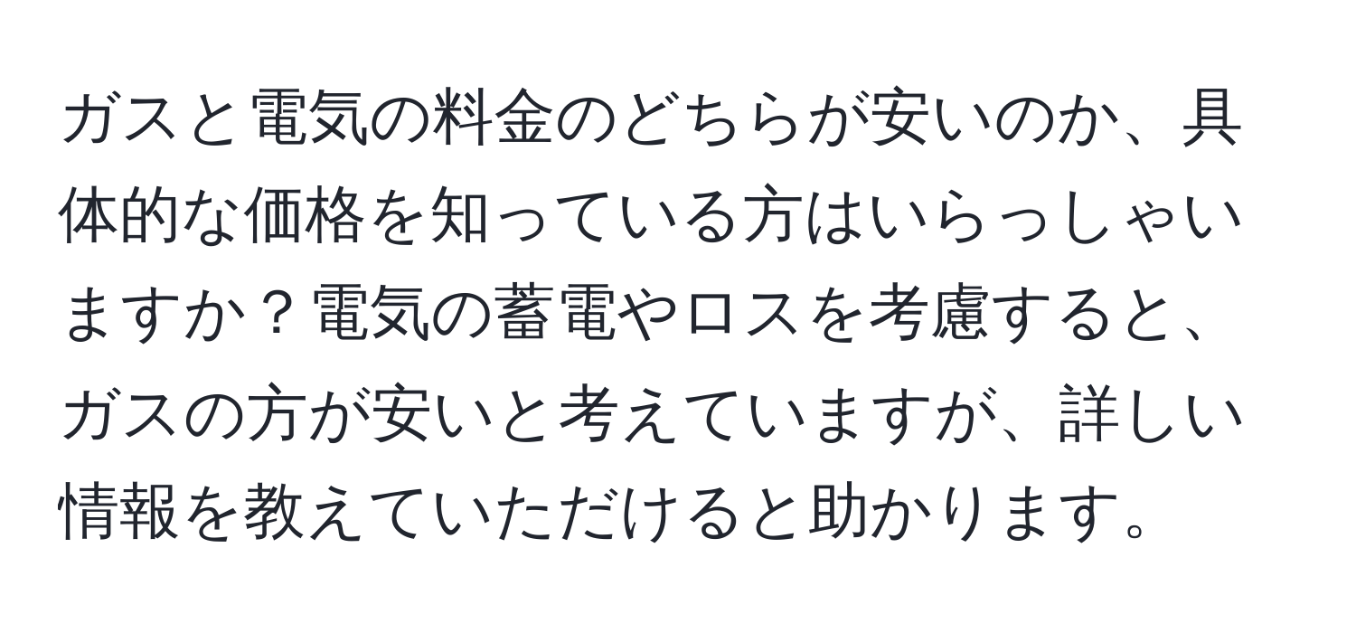 ガスと電気の料金のどちらが安いのか、具体的な価格を知っている方はいらっしゃいますか？電気の蓄電やロスを考慮すると、ガスの方が安いと考えていますが、詳しい情報を教えていただけると助かります。