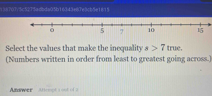 138707/5c5275adbda05b16343e87e3cb5e1815
0
5 7 10 15
Select the values that make the inequality s>7 true. 
(Numbers written in order from least to greatest going across.) 
Answer Attempt 1 out of 2