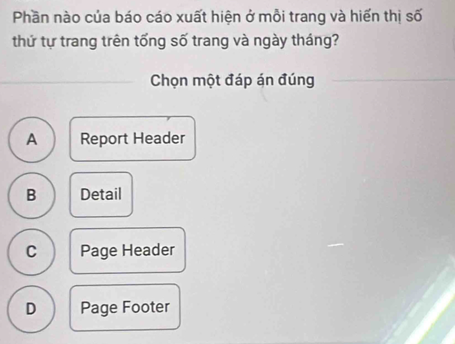 Phần nào của báo cáo xuất hiện ở mỗi trang và hiến thị số
thứ tự trang trên tổng số trang và ngày tháng?
Chọn một đáp án đúng
A Report Header
B Detail
C Page Header
D Page Footer