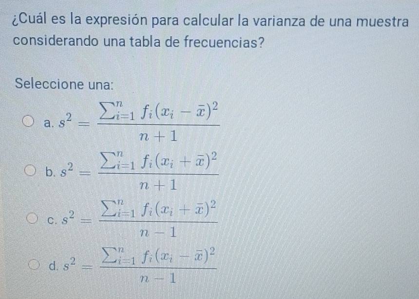 ¿Cuál es la expresión para calcular la varianza de una muestra
considerando una tabla de frecuencias?
Seleccione una:
a. s^2=frac sumlimits  underline(i=1)^nf_i(x_i-overline x)^2n+1
b. s^2=frac (sumlimits _i=1)^nf_i(x_i+overline x)^2n+1
C. s^2=frac sumlimits  underline(i=1)^nf_i(x_i+overline x)^2n-1
d. s^2=frac sumlimits  underline(i=1)^nf_i(x_i-overline x)^2n-1