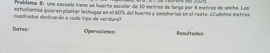 de febrero del 2025. 
Problema 8: una escuela tiene un huerto escolar de 10 metros de largo por 8 metros de ancho. Los 
estudiantes quieren plantar lechugas en el 60% del huerto y zanahorias en el resto. ¿Cuántos metros 
cuadrados dedicarán a cada tipo de verdura? 
Datos: Operaciones: Resultados: