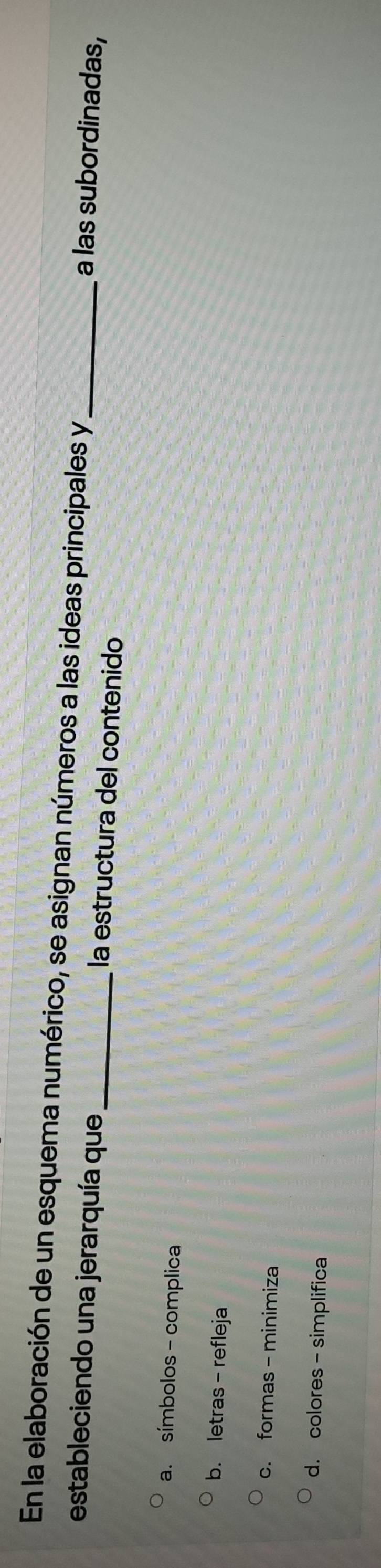 En la elaboración de un esquema numérico, se asignan números a las ideas principales y_ a las subordinadas,
estableciendo una jerarquía que_ la estructura del contenido
a. símbolos - complica
b. letras - refleja
c. formas - minimiza
d. colores - simplifica