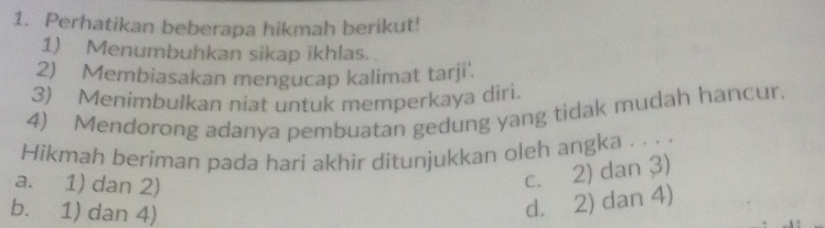 Perhatikan beberapa hikmah berikut!
1) Menumbuhkan sikap ikhlas.
2) Membiasakan mengucap kalimat tarji'.
3) Menimbulkan niat untuk memperkaya diri.
4) Mendorong adanya pembuatan gedung yang tidak mudah hancur.
Hikmah beriman pada hari akhir ditunjukkan oleh angka . . . .
a. 1) dan 2)
c. 2) dan 3)
b. 1) dan 4)
d. 2) dan 4)