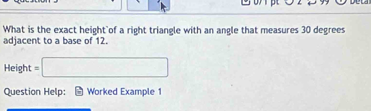 Deta 
What is the exact height`of a right triangle with an angle that measures 30 degrees
adjacent to a base of 12. 
Height =□
Question Help: Worked Example 1