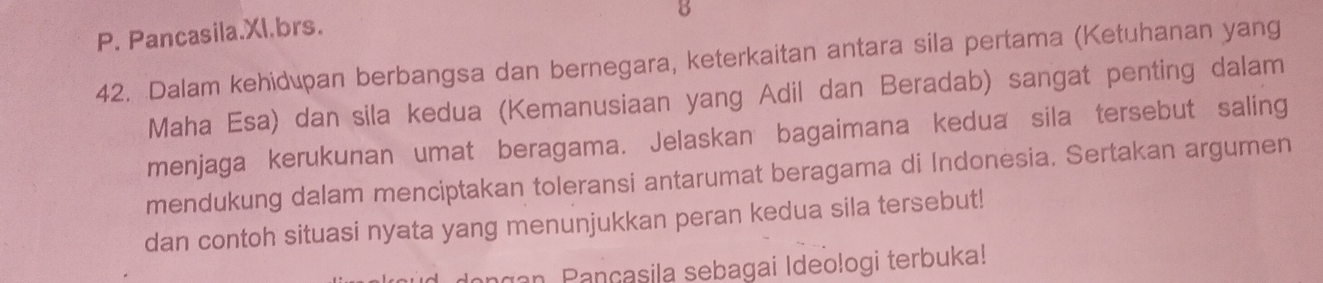 Pancasila.Xl.brs. 
42. Dalam kehidupan berbangsa dan bernegara, keterkaitan antara sila pertama (Ketuhanan yang 
Maha Esa) dan sila kedua (Kemanusiaan yang Adil dan Beradab) sangat penting dalam 
menjaga kerukunan umat beragama. Jelaskan bagaimana kedua sila tersebut saling 
mendukung dalam menciptakan toleransi antarumat beragama di Indonesia. Sertakan argumen 
dan contoh situasi nyata yang menunjukkan peran kedua sila tersebut! 
ngan Pançasila sebagai Ideologi terbuka!