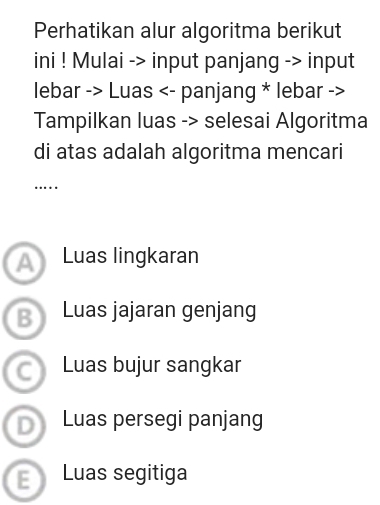 Perhatikan alur algoritma berikut 
ini ! Mulai -> input panjang -> input 
lebar -> Luas <- panjang * lebar -> 
Tampilkan luas -> selesai Algoritma 
di atas adalah algoritma mencari 
…. 
Luas lingkaran 
Luas jajaran genjang 
Luas bujur sangkar 
Luas persegi panjang 
E Luas segitiga