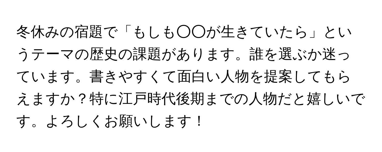 冬休みの宿題で「もしも○○が生きていたら」というテーマの歴史の課題があります。誰を選ぶか迷っています。書きやすくて面白い人物を提案してもらえますか？特に江戸時代後期までの人物だと嬉しいです。よろしくお願いします！