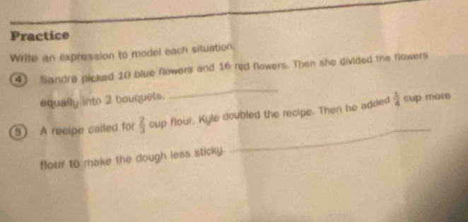 Practice 
Write an expression to model each situation. 
4) Sandra picked 10 blue flowers and 16 red flowers. Then she divided the flowers 
equally into 2 bouquets. 
_ 
_ 
5 A reeipe called for  2/3  cup flour, Kyle doubled the recipe. Then he added  1/4  cup mors 
flour to make the dough less sticky.