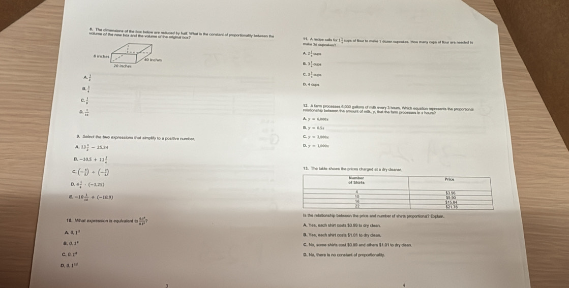 voname of als new bt and ae vormer of parendies half. What is the constant of proportionality between the make 36 cupcakes? 11. A recipe calls for 1 1/4  cups of flour to make 1 dozen cupcakes. How many cups of flour are needed to
A 2 1/4 oups
# inches t0 inches
B. 3 1/4 oups
20 inches
A.
C. 3 3/4 aps
D. 4 aps
1, 1/4 
C.  1/8 
12. A farm processes 6,000 gallons of milk every 3 hours. Which equation represents the proportional
D.  1/14 
relationship between the amount of milk, y, that the farm processes in x hours?
A. y=6,000x
B y=0.5x
9. Select the two expressions that simplify to a positive number.
c y=2,000x
A. 13 1/2 -25.34
D. y=1,000x
B. -10.5+11 3/4  13. The table shows the prices charged at a dry cleaner
c, (- 4/3 )+(- 2/3 )
D. 4 1/4 · (-1.25)
E. -10 1/10 +(-18.9)
ts the relationship between the price and number of shirts proportional? Explain.
10. What expression is equivalent to  (0.5)/6 0.1^3? A. Yes, each shirt costs $0.99 to dry clean.
A. 0.1^3 B. Yes, each shirt costs $1.01 to dry clean
B. 0.1^4 C. No, some shirts cost $0.99 and others $1.01 to dry clean.
C. 1° D. No, there is no constant of proportionality.
D. 1^(12)