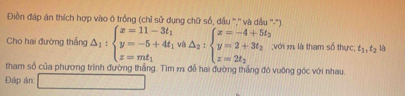 Điền đáp án thích hợp vào ô trống (chỉ sử dụng chữ số, dấu ",'' và dấu ''-'). 
Cho hai đường thẳng △ _1:beginarrayl x=11-3t_1 y=-5+4t_1 z=mt_1endarray. và △ _2:beginarrayl x=-4+5t_2 y=2+3t_2 z=2t_2endarray.;với m là tham số thực; t_1, t_2 là 
tham số của phương trình đường thẳng. Tìm m đễ hai đường thẳng đó vuông góc với nhau. 
Đáp án: □