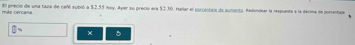 El precio de una taza de café subió a $2.55 hoy. Ayer su precio era $2.30. Hallar el porcentaje de aumento. Redondear la respuesta a la décima de porcentaje 
más cercana. 
o 
×