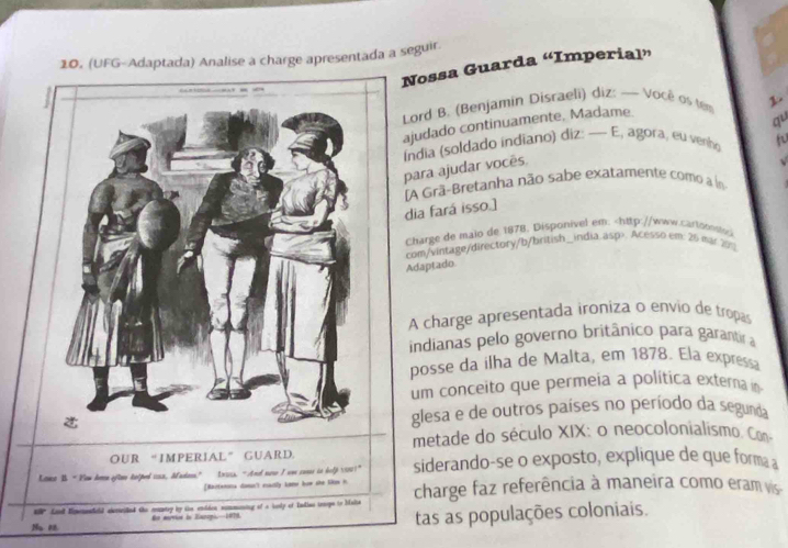 (UFG-Adaptada) Analise a charge apresentada a seguir 
Nossa Guarda “Imperial” 
Lord B. (Benjamin Disraeli) diz: — Você os tem L 
ajudado continuamente, Madame. 
qu 
para ajudar vocês Índia (soldado indiano) diz: — E, agora, eu venho 
√ 
A Grã-Bretanha não sabe exatamente como a in 
dia fará isso.] 
Charge de maio de 1878. Disponivel em:. Acesso em: 26 mar 70% 
A charge apresentada ironiza o envio de tropas 
indianas pelo governo britânico para garantira 
posse da ilha de Malta, em 1878. Ela expressa 
um conceito que permeia a política externa n 
glesa e de outros países no período da segunda 
metade do século XIX: o neocolonialismo. Con 
OUR “IMPERIAL” GUARD 
Kano I “ Flew Arn eftae delped cosa, Madans” Lniss. “Andd nue I we cones tn help 10001" siderando-se o exposto, explique de que forma a 
[Rairtenons damn'l exatly kamn low she Skow h 
ur an Himenndeld alericiled the muntry by te endden sommuning of a iusly of Tndias trnops to baita charge faz referência à maneira como eram vis 
Na 1 te mervioe in Eapopi-1979 
tas as populações coloniais.