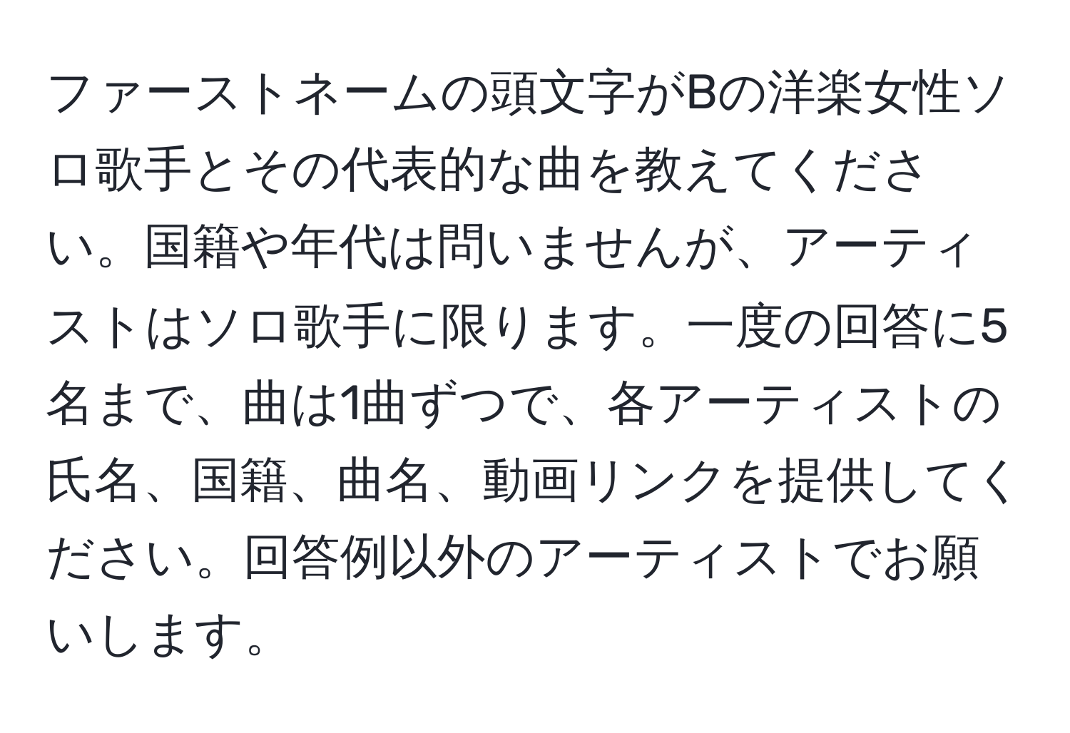 ファーストネームの頭文字がBの洋楽女性ソロ歌手とその代表的な曲を教えてください。国籍や年代は問いませんが、アーティストはソロ歌手に限ります。一度の回答に5名まで、曲は1曲ずつで、各アーティストの氏名、国籍、曲名、動画リンクを提供してください。回答例以外のアーティストでお願いします。