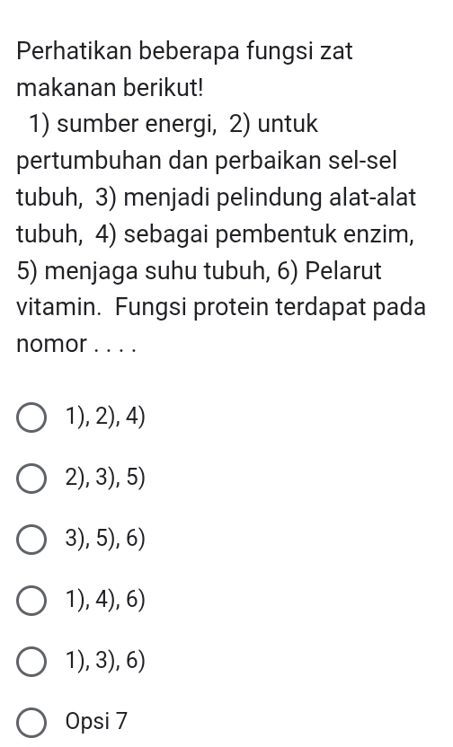 Perhatikan beberapa fungsi zat
makanan berikut!
1) sumber energi, 2) untuk
pertumbuhan dan perbaikan sel-sel
tubuh, 3) menjadi pelindung alat-alat
tubuh, 4) sebagai pembentuk enzim,
5) menjaga suhu tubuh, 6) Pelarut
vitamin. Fungsi protein terdapat pada
nomor . . . .
1),2),4)
2),3),5)
3),5),6)
1),4),6)
1),3),6) I
Opsi 7