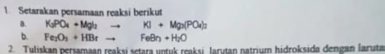 Setarakan persamaan reaksi berikut 
B. K_3PO_4+Mgl_2to KI+Mg_3(PO_4)_2
b. Fe_2O_3+HBrto FeBn+H_2O
2. Tuliskan persamaan reaksi setara untuk reaksi larutan natrium hidroksida dengan laruta