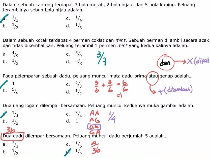 Dalam sebuah kantong terdapat 3 bola merah, 2 bola hijau, dan 5 bola kuning. Peluang
terambilnya sebuh bola hijau adalah...
a. ¹/2 c. ¹/4
b. ¹/3 d. ¹/s
Dalam sebuah kotak terdapat 4 permen coklat dan mint. Sebuah permen di ambil secara acak
dan tidak dikembalikan. Peluang terambil 1 permen mint yang kedua kalinya adalah...
a. 4/g c. 5/g
b. ¹/2 d. 5/g
Pada pelemparan sebuah dadu, peluang muncul mata dadu prima atau genap adalah...
a. 1 c. ²/3
b. ⁵/6 d. ¹/2
Dua uang logam dilempar bersamaan. Peluang muncul keduanya muka gambar adalah...
2 ¹/s c. 3/4
b. ¹/2 d. 1
Dua dadu dilempar bersamaan, Peluang muncul dadu berjumlah 5 adalah...
a. ²/3 c. ¹/6
b. ¹/3 3. 1/g