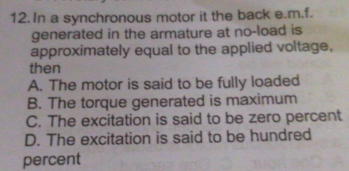 In a synchronous motor it the back e.m.f.
generated in the armature at no-load is
approximately equal to the applied voltage,
then
A. The motor is said to be fully loaded
B. The torque generated is maximum
C. The excitation is said to be zero percent
D. The excitation is said to be hundred
percent